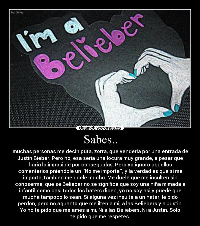 Sabes.. - muchas personas me decin puta, zorra, que venderia por una entrada de
Justin Bieber. Pero no, esa seria una locura muy grande, a pesar que
haria lo imposible por conseguirlas. Pero yo ignoro aquellos
comentarios pniendole un No me importa, y la verdad es que si me
importa, tambien me duele mucho. Me duele que me insulten sin
conoserme, que se Belieber no se significa que soy una niña mimada e
infantil como casi todos los haters dicen, yo no soy asi,y puede que
mucha tampoco lo sean. Si alguna vez insulte a un hater, le pido
perdon, pero no aguanto que me ilten a mi, a las Beliebers y a Justin.
Yo no te pido que me ames a mi, Ni a las Beliebers, Ni a Justin. Solo
te pido que me respetes.