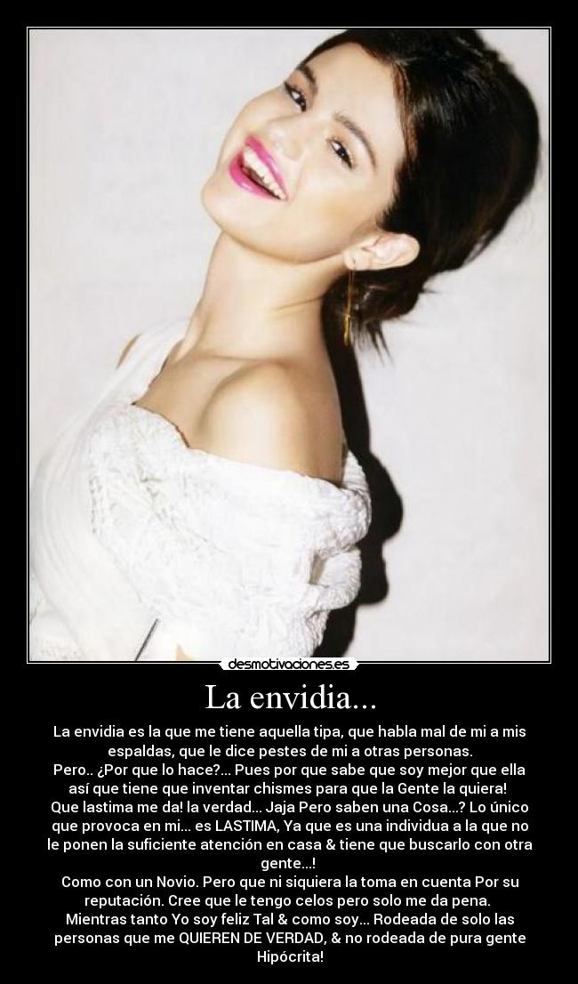 La envidia... - La envidia es la que me tiene aquella tipa, que habla mal de mi a mis
espaldas, que le dice pestes de mi a otras personas.
Pero.. ¿Por que lo hace?... Pues por que sabe que soy mejor que ella
así que tiene que inventar chismes para que la Gente la quiera!
Que lastima me da! la verdad... Jaja Pero saben una Cosa...? Lo único
que provoca en mi... es LASTIMA, Ya que es una individua a la que no
le ponen la suficiente atención en casa & tiene que buscarlo con otra
gente...!
Como con un Novio. Pero que ni siquiera la toma en cuenta Por su
reputación. Cree que le tengo celos pero solo me da pena.
Mientras tanto Yo soy feliz Tal & como soy... Rodeada de solo las
personas que me QUIEREN DE VERDAD, & no rodeada de pura gente
Hipócrita!