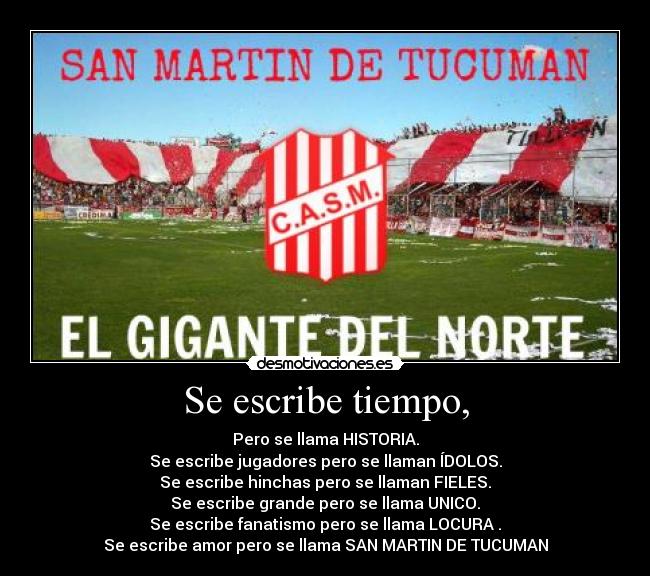 Se escribe tiempo, - Pero se llama HISTORIA.
Se escribe jugadores pero se llaman ÍDOLOS.
Se escribe hinchas pero se llaman FIELES.
Se escribe grande pero se llama UNICO.
Se escribe fanatismo pero se llama LOCURA♥.
Se escribe amor pero se llama SAN MARTIN DE TUCUMAN