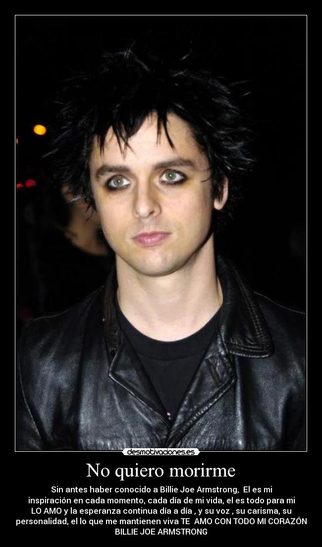No quiero morirme - Sin antes haber conocido a Billie Joe Armstrong, El es mi
inspiración en cada momento, cada día de mi vida, el es todo para mi
LO AMO y la esperanza continua día a día , y su voz , su carisma, su
personalidad, el lo que me mantienen viva TE AMO CON TODO MI CORAZÓN
BILLIE JOE ARMSTRONG ♥