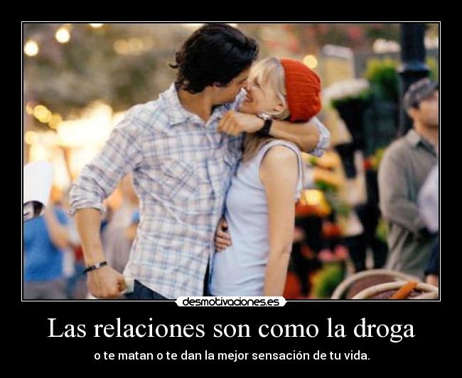 Las relaciones son como la droga - o te matan o te dan la mejor sensación de tu vida.