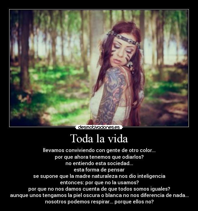 Toda la vida - llevamos conviviendo con gente de otro color...
por que ahora tenemos que odiarlos?
no entiendo esta sociedad...
esta forma de pensar
se supone que la madre naturaleza nos dio inteligencia
entonces: por que no la usamos?
por que no nos damos cuenta de que todos somos iguales?
aunque unos tengamos la piel oscura o blanca no nos diferencia de nada...
nosotros podemos respirar... porque ellos no?