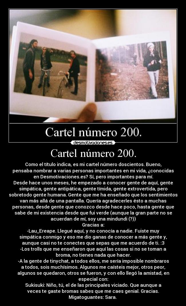 Cartel número 200. - Como el título indica, es mi cartel número doscientos. Bueno,
pensaba nombrar a varias personas importantes en mi vida, ¿conocidas
en Desmotivaciones.es? Sí, pero importantes para mí.
Desde hace unos meses, he empezado a conocer gente de aquí, gente
simpática, gente antipática, gente tímida, gente extrovertida, pero
sobretodo gente humana. Gente que me ha enseñado que los sentimientos
van más allá de una pantalla. Quería agradecerles ésto a muchas
personas, desde gente que conozco desde hace poco, hasta gente que
sabe de mi existencia desde que fui verde (aunque la gran parte no se
acuerdan de mí, soy una mindundi (?))
Gracias a:
-Lau_Ereape. Llegué aquí, y no conocía a nadie. Fuiste muy
simpática conmigo y eso me dio ganas de conocer a más gente y,
aunque casi no te conectes que sepas que me acuerdo de ti. :3
-Los trolls que me enseñaron que aquí las cosas si no se toman a
broma, no tienes nada que hacer.
-A la gente de tinychat, a todos ellos, me sería imposible nombraros
a todos, sois muchísimos. Algunos me caísteis mejor, otros peor,
algunos se quedaron, otros se fueron, y con ello llegó la amistad, en
especial con:
Sukisuki: Niño, tú, el de las principales viciado. Que aunque a
veces te gaste bromas sabes que me caes genial. Gracias.
Migatoguantes: Sara. 