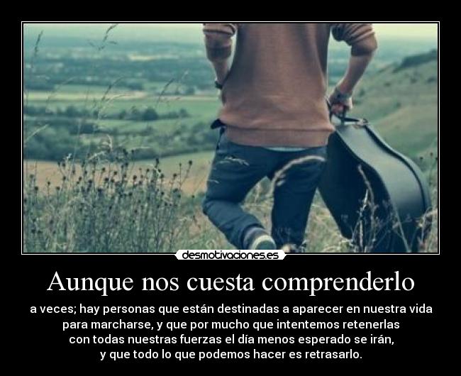 Aunque nos cuesta comprenderlo - a veces; hay personas que están destinadas a aparecer en nuestra vida
para marcharse, y que por mucho que intentemos retenerlas
con todas nuestras fuerzas el día menos esperado se irán,
y que todo lo que podemos hacer es retrasarlo.
