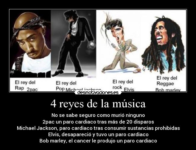 4 reyes de la música - No se sabe seguro como murió ninguno
2pac un paro cardiaco tras más de 20 disparos
Michael Jackson, paro cardiaco tras consumir sustancias prohibidas
Elvis, desapareció y tuvo un paro cardiaco
Bob marley, el cancer le produjo un paro cardiaco