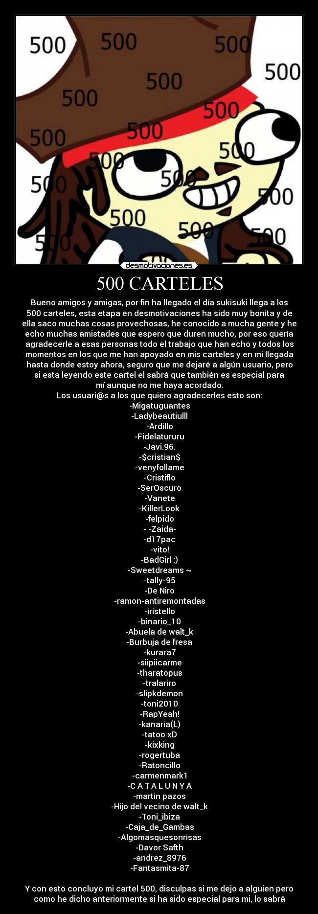 500 CARTELES - Bueno amigos y amigas, por fin ha llegado el día sukisuki llega a los
500 carteles, esta etapa en desmotivaciones ha sido muy bonita y de
ella saco muchas cosas provechosas, he conocido a mucha gente y he
echo muchas amistades que espero que duren mucho, por eso quería
agradecerle a esas personas todo el trabajo que han echo y todos los
momentos en los que me han apoyado en mis carteles y en mi llegada
hasta donde estoy ahora, seguro que me dejaré a algún usuario, pero
si esta leyendo este cartel el sabrá que también es especial para
mí aunque no me haya acordado.
Los usuari@s a los que quiero agradecerles esto son:
-Migatuguantes
-Ladybeautiulll
-Ardillo
-Fidelatururu
-Javi.96.
-$cristian$
-venyfollame
-Cristiflo
-SerOscuro
-Vanete
-KillerLook
-felpido
- -Zaida-
-d17pac
-vito!
-BadGirl ;)
-Sweetdreams ~
-tally-95
-De Niro
-ramon-antiremontadas
-iristello
-binario_10
-Abuela de walt_k
-Burbuja de fresa
-kurara7
-siipiicarme
-tharatopus
-tralariro
-slipkdemon
-toni2010
-RapYeah!
-kanaria(L)
-tatoo xD
-kixking
-rogertuba
-Ratoncillo
-carmenmark1
-C A T A L U N Y A
-martin pazos
-Hijo del vecino de walt_k
-Toni_ibiza
-Caja_de_Gambas
-Algomasquesonrisas
-Davor Safth
-andrez_8976
-Fantasmita-87

Y con esto concluyo mi cartel 500, disculpas si me dejo a alguien pero
como he dicho anteriormente si ha sido especial para mi, lo sabrá