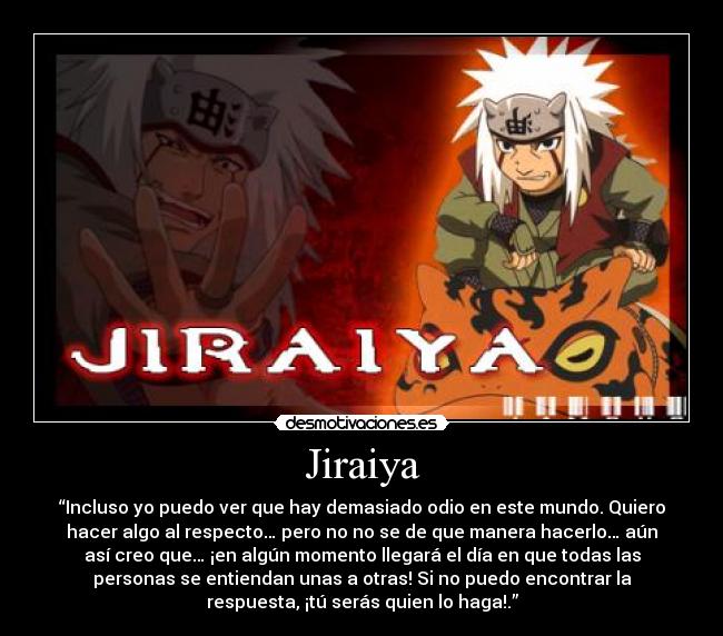 Jiraiya - “Incluso yo puedo ver que hay demasiado odio en este mundo. Quiero
hacer algo al respecto… pero no no se de que manera hacerlo… aún
así creo que… ¡en algún momento llegará el día en que todas las
personas se entiendan unas a otras! Si no puedo encontrar la
respuesta, ¡tú serás quien lo haga!.”