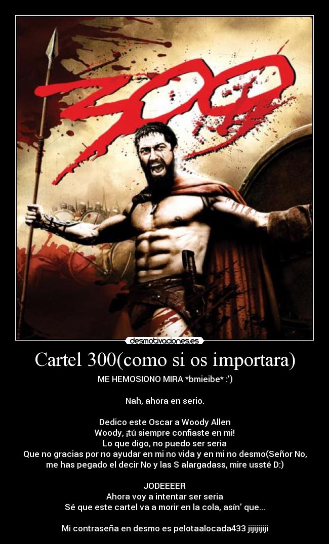 Cartel 300(como si os importara) - ME HEMOSIONO MIRA *bmieibe* :)

Nah, ahora en serio.

Dedico este Oscar a Woody Allen
Woody, ¡tú siempre confiaste en mi!
Lo que digo, no puedo ser seria
Que no gracias por no ayudar en mi no vida y en mi no desmo(Señor No,
me has pegado el decir No y las S alargadass, mire ussté D:)

JODEEEER
Ahora voy a intentar ser seria
Sé que este cartel va a morir en la cola, asín que...

Mi contraseña en desmo es pelotaalocada433 jijijijiji