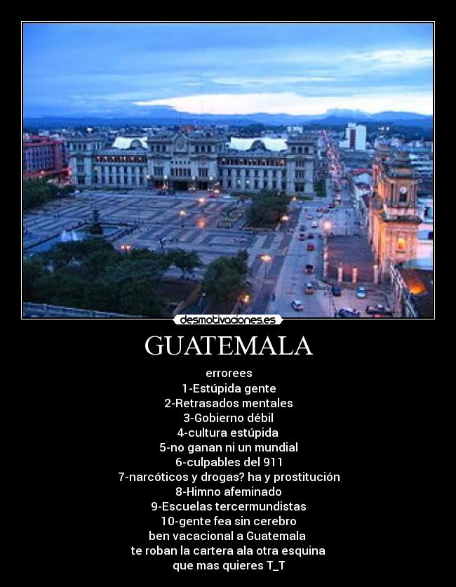 GUATEMALA - errorees
1-Estúpida gente
2-Retrasados mentales
3-Gobierno débil
4-cultura estúpida
5-no ganan ni un mundial
6-culpables del 911
7-narcóticos y drogas? ha y prostitución
8-Himno afeminado
9-Escuelas tercermundistas
10-gente fea sin cerebro
ben vacacional a Guatemala
te roban la cartera ala otra esquina
que mas quieres T_T