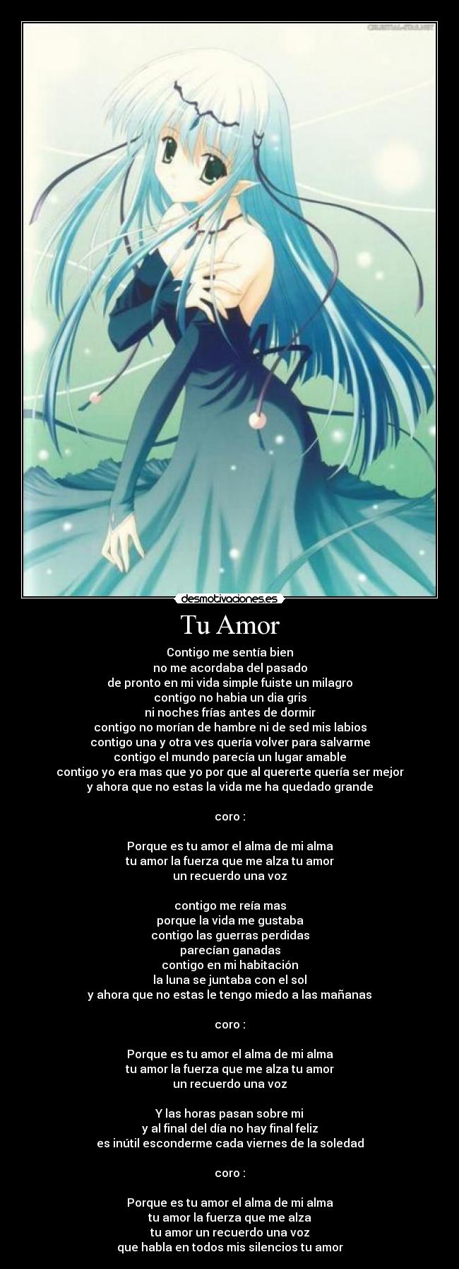 Tu Amor - Contigo me sentía bien
no me acordaba del pasado
de pronto en mi vida simple fuiste un milagro
contigo no habia un dia gris
ni noches frías antes de dormir
contigo no morían de hambre ni de sed mis labios
contigo una y otra ves quería volver para salvarme
contigo el mundo parecía un lugar amable
contigo yo era mas que yo por que al quererte quería ser mejor
y ahora que no estas la vida me ha quedado grande
coro :
Porque es tu amor el alma de mi alma
tu amor la fuerza que me alza tu amor
un recuerdo una voz
contigo me reía mas
porque la vida me gustaba
contigo las guerras perdidas
parecían ganadas
contigo en mi habitación
la luna se juntaba con el sol
y ahora que no estas le tengo miedo a las mañanas
coro :
Porque es tu amor el alma de mi alma
tu amor la fuerza que me alza tu amor
un recuerdo una voz
Y las horas pasan sobre mi
y al final del día no hay final feliz
es inútil esconderme cada viernes de la soledad
coro :
Porque es tu amor el alma de mi alma
tu amor la fuerza que me alza
tu amor un recuerdo una voz
que habla en todos mis silencios tu amor