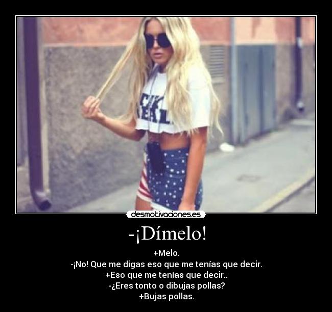 -¡Dímelo! - +Melo.
-¡No! Que me digas eso que me tenías que decir.
+Eso que me tenías que decir..
-¿Eres tonto o dibujas pollas?
+Bujas pollas.