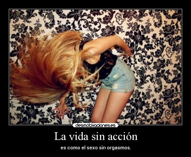 La vida sin acción - es como el sexo sin orgasmos.