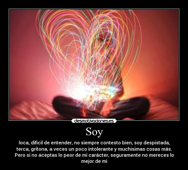 Soy - loca, dificil de entender, no siempre contesto bien, soy despistada,
terca, gritona, a veces un poco intolerante y muchisimas cosas más.
Pero si no aceptas lo peor de mi carácter, seguramente no mereces lo
mejor de mi