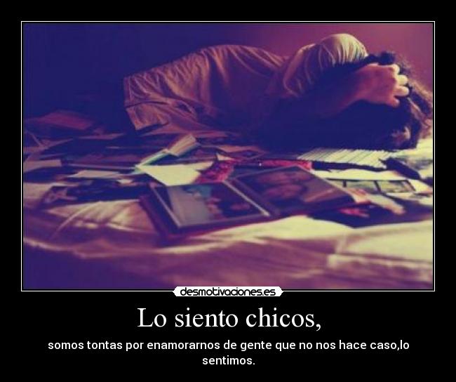 Lo siento chicos, - somos tontas por enamorarnos de gente que no nos hace caso,lo sentimos.