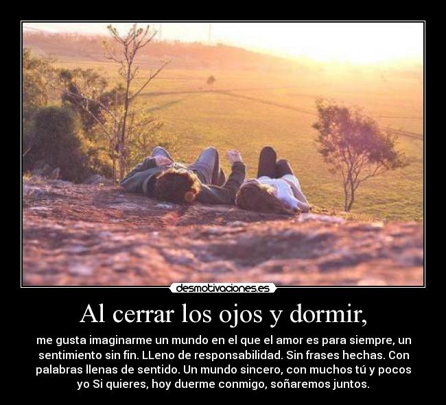 Al cerrar los ojos y dormir, - me gusta imaginarme un mundo en el que el amor es para siempre, un
sentimiento sin fin. LLeno de responsabilidad. Sin frases hechas. Con
palabras llenas de sentido. Un mundo sincero, con muchos tú y pocos
yo Si quieres, hoy duerme conmigo, soñaremos juntos.