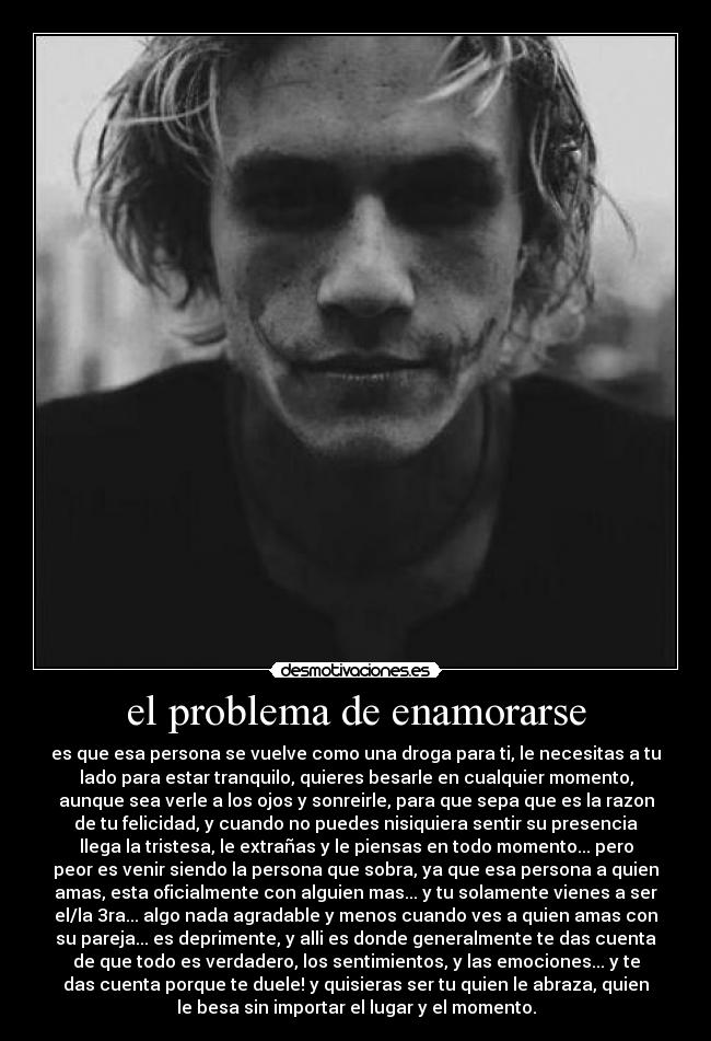 el problema de enamorarse - es que esa persona se vuelve como una droga para ti, le necesitas a tu
lado para estar tranquilo, quieres besarle en cualquier momento,
aunque sea verle a los ojos y sonreirle, para que sepa que es la razon
de tu felicidad, y cuando no puedes nisiquiera sentir su presencia
llega la tristesa, le extrañas y le piensas en todo momento... pero
peor es venir siendo la persona que sobra, ya que esa persona a quien
amas, esta oficialmente con alguien mas... y tu solamente vienes a ser
el/la 3ra... algo nada agradable y menos cuando ves a quien amas con
su pareja... es deprimente, y alli es donde generalmente te das cuenta
de que todo es verdadero, los sentimientos, y las emociones... y te
das cuenta porque te duele! y quisieras ser tu quien le abraza, quien
le besa sin importar el lugar y el momento.