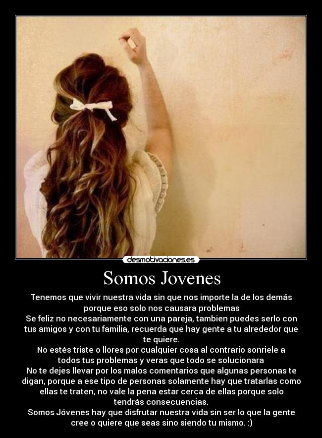 Somos Jovenes - Tenemos que vivir nuestra vida sin que nos importe la de los demás
porque eso solo nos causara problemas
Se feliz no necesariamente con una pareja, tambien puedes serlo con
tus amigos y con tu familia, recuerda que hay gente a tu alrededor que
te quiere.
No estés triste o llores por cualquier cosa al contrario sonriele a
todos tus problemas y veras que todo se solucionara
No te dejes llevar por los malos comentarios que algunas personas te
digan, porque a ese tipo de personas solamente hay que tratarlas como
ellas te traten, no vale la pena estar cerca de ellas porque solo
tendrás consecuencias.
Somos Jóvenes hay que disfrutar nuestra vida sin ser lo que la gente
cree o quiere que seas sino siendo tu mismo. :)
