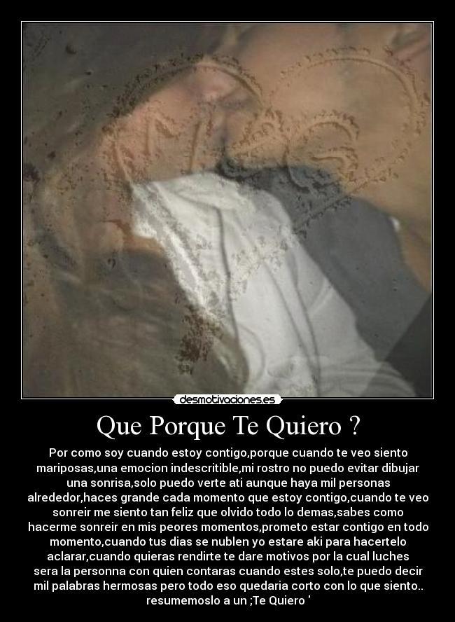 Que Porque Te Quiero ? - Por como soy cuando estoy contigo,porque cuando te veo siento
mariposas,una emocion indescritible,mi rostro no puedo evitar dibujar
una sonrisa,solo puedo verte ati aunque haya mil personas
alrededor,haces grande cada momento que estoy contigo,cuando te veo
sonreir me siento tan feliz que olvido todo lo demas,sabes como
hacerme sonreir en mis peores momentos,prometo estar contigo en todo
momento,cuando tus dias se nublen yo estare aki para hacertelo
aclarar,cuando quieras rendirte te dare motivos por la cual luches
sera la personna con quien contaras cuando estes solo,te puedo decir
mil palabras hermosas pero todo eso quedaria corto con lo que siento..
resumemoslo a un ;Te Quiero♥
