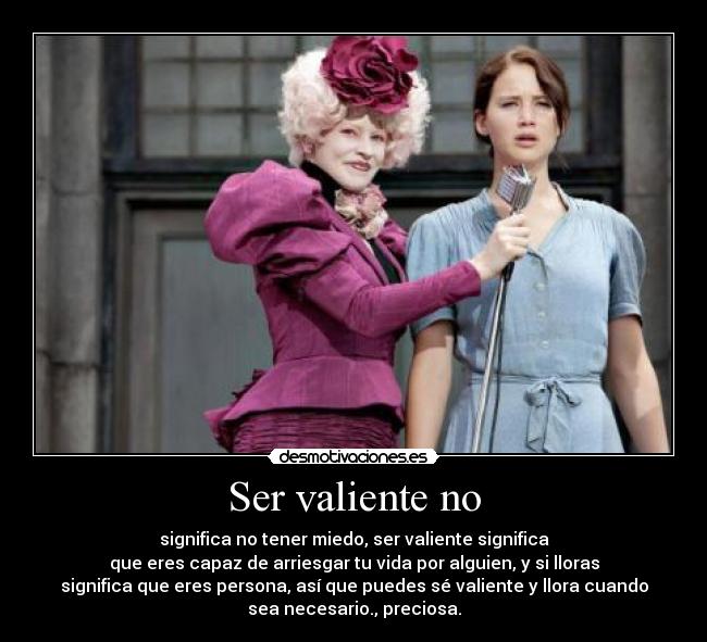 Ser valiente no - significa no tener miedo, ser valiente significa
que eres capaz de arriesgar tu vida por alguien, y si lloras
significa que eres persona, así que puedes sé valiente y llora cuando
sea necesario., preciosa.
