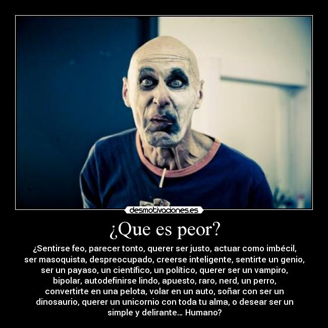 ¿Que es peor? - ¿Sentirse feo, parecer tonto, querer ser justo, actuar como imbécil,
ser masoquista, despreocupado, creerse inteligente, sentirte un genio,
ser un payaso, un científico, un político, querer ser un vampiro,
bipolar, autodefinirse lindo, apuesto, raro, nerd, un perro,
convertirte en una pelota, volar en un auto, soñar con ser un
dinosaurio, querer un unicornio con toda tu alma, o desear ser un
simple y delirante… Humano?
