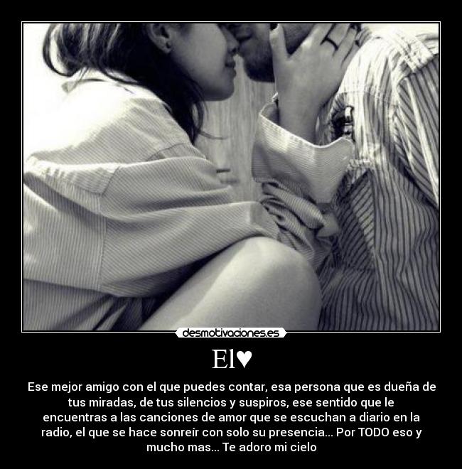 El♥ - Ese mejor amigo con el que puedes contar, esa persona que es dueña de
tus miradas, de tus silencios y suspiros, ese sentido que le
encuentras a las canciones de amor que se escuchan a diario en la
radio, el que se hace sonreír con solo su presencia... Por TODO eso y
mucho mas... Te adoro mi cielo♥