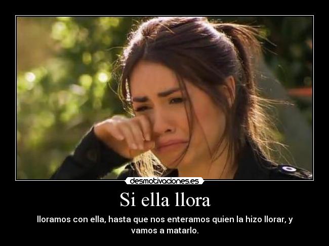 Si ella llora - lloramos con ella, hasta que nos enteramos quien la hizo llorar, y vamos a matarlo.