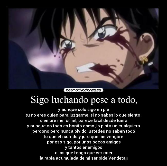Sigo luchando pese a todo, - y aunque solo sigo en pie
tu no eres quien para juzgarme, si no sabes lo que siento
siempre me fui fiel, parece fácil desde fuera
y aunque no todo es bonito como ,lo pinta un cualquiera
perdono pero nunca olvido, ustedes no saben todo
lo que eh sufrido y juro que me vengare
por eso sigo, por unos pocos amigos
y tantos enemigos
a los que tengo que ver caer
la rabia acumulada de mi ser pide Vendeta¡¡