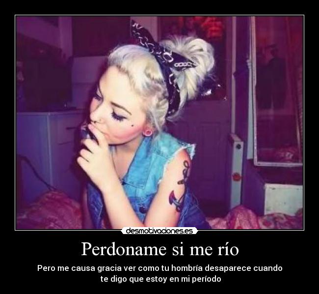 Perdoname si me río - Pero me causa gracia ver como tu hombría desaparece cuando
 te digo que estoy en mi período