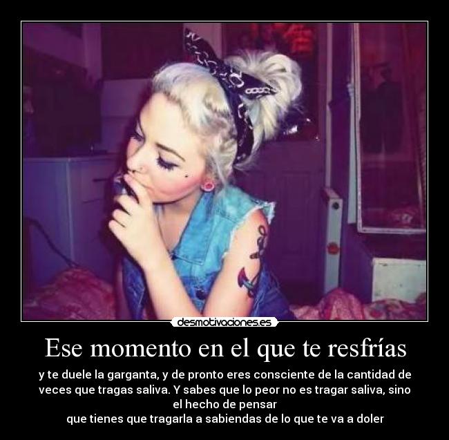 Ese momento en el que te resfrías - y te duele la garganta, y de pronto eres consciente de la cantidad de
veces que tragas saliva. Y sabes que lo peor no es tragar saliva, sino
el hecho de pensar
que tienes que tragarla a sabiendas de lo que te va a doler