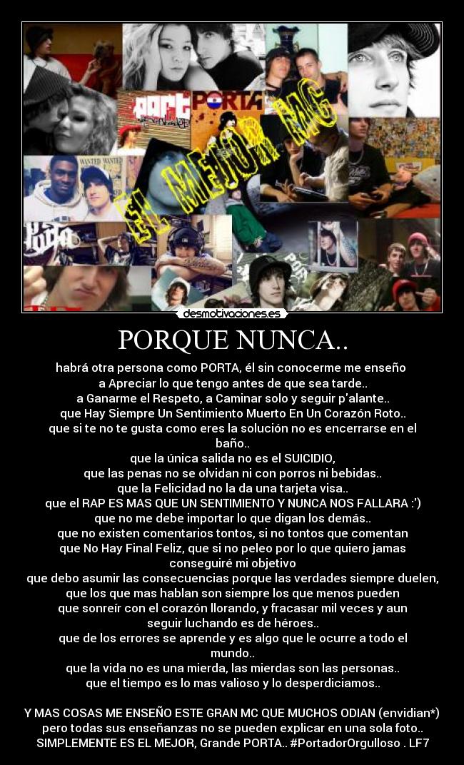 PORQUE NUNCA.. - habrá otra persona como PORTA, él sin conocerme me enseño 
a Apreciar lo que tengo antes de que sea tarde..
a Ganarme el Respeto, a Caminar solo y seguir palante..
que Hay Siempre Un Sentimiento Muerto En Un Corazón Roto..
que si te no te gusta como eres la solución no es encerrarse en el
baño..
que la única salida no es el SUICIDIO,
que las penas no se olvidan ni con porros ni bebidas..
que la Felicidad no la da una tarjeta visa..
que el RAP ES MAS QUE UN SENTIMIENTO Y NUNCA NOS FALLARA :)
que no me debe importar lo que digan los demás..
que no existen comentarios tontos, si no tontos que comentan
que No Hay Final Feliz, que si no peleo por lo que quiero jamas
conseguiré mi objetivo
que debo asumir las consecuencias porque las verdades siempre duelen,
que los que mas hablan son siempre los que menos pueden
que sonreír con el corazón llorando, y fracasar mil veces y aun
seguir luchando es de héroes..
que de los errores se aprende y es algo que le ocurre a todo el
mundo..
que la vida no es una mierda, las mierdas son las personas..
que el tiempo es lo mas valioso y lo desperdiciamos..

Y MAS COSAS ME ENSEÑO ESTE GRAN MC QUE MUCHOS ODIAN (envidian*)
pero todas sus enseñanzas no se pueden explicar en una sola foto..
SIMPLEMENTE ES EL MEJOR, Grande PORTA.. #PortadorOrgulloso . LF7