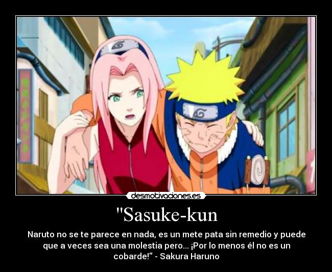 Sasuke-kun - Naruto no se te parece en nada, es un mete pata sin remedio y puede
que a veces sea una molestia pero... ¡Por lo menos él no es un
cobarde! - Sakura Haruno