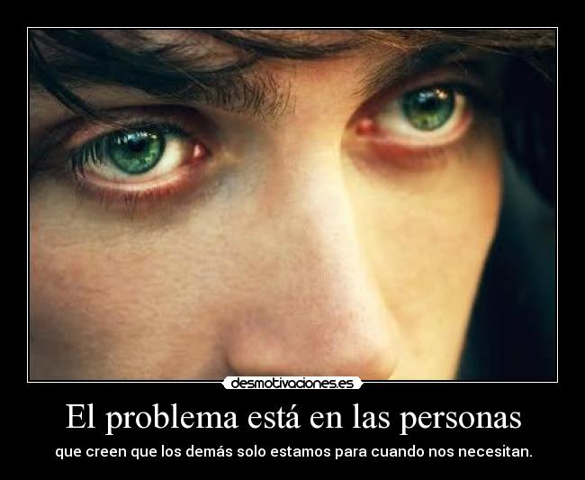 El problema está en las personas - que creen que los demás solo estamos para cuando nos necesitan.