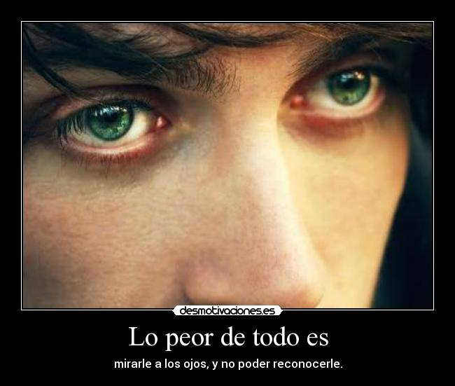 Lo peor de todo es - mirarle a los ojos, y no poder reconocerle.