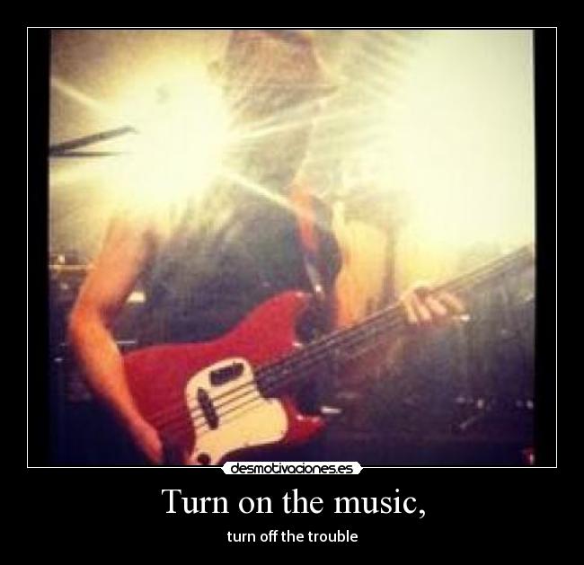 Turn on the music, - turn off the trouble