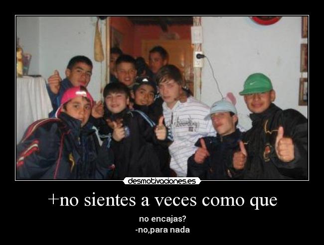 +no sientes a veces como que - no encajas?
-no,para nada