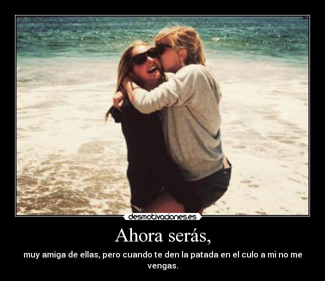 Ahora serás, - muy amiga de ellas, pero cuando te den la patada en el culo a mi no me vengas.