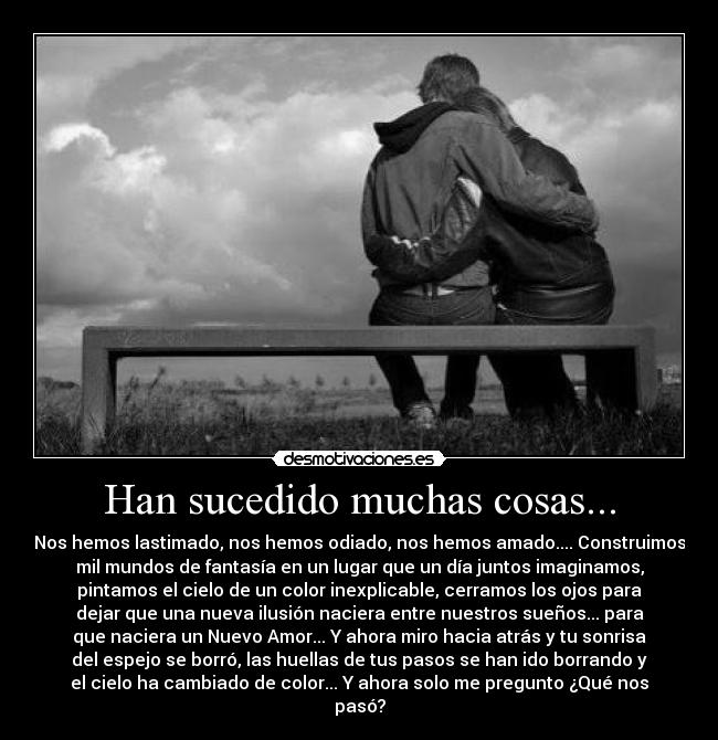 Han sucedido muchas cosas... - Nos hemos lastimado, nos hemos odiado, nos hemos amado.... Construimos
mil mundos de fantasía en un lugar que un día juntos imaginamos,
pintamos el cielo de un color inexplicable, cerramos los ojos para
dejar que una nueva ilusión naciera entre nuestros sueños... para
que naciera un Nuevo Amor... Y ahora miro hacia atrás y tu sonrisa
del espejo se borró, las huellas de tus pasos se han ido borrando y
el cielo ha cambiado de color... Y ahora solo me pregunto ¿Qué nos
pasó?