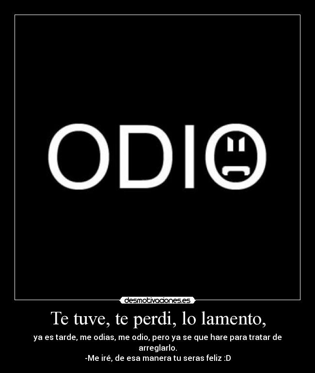 Te tuve, te perdi, lo lamento, - ya es tarde, me odias, me odio, pero ya se que hare para tratar de arreglarlo.
-Me iré, de esa manera tu seras feliz :D