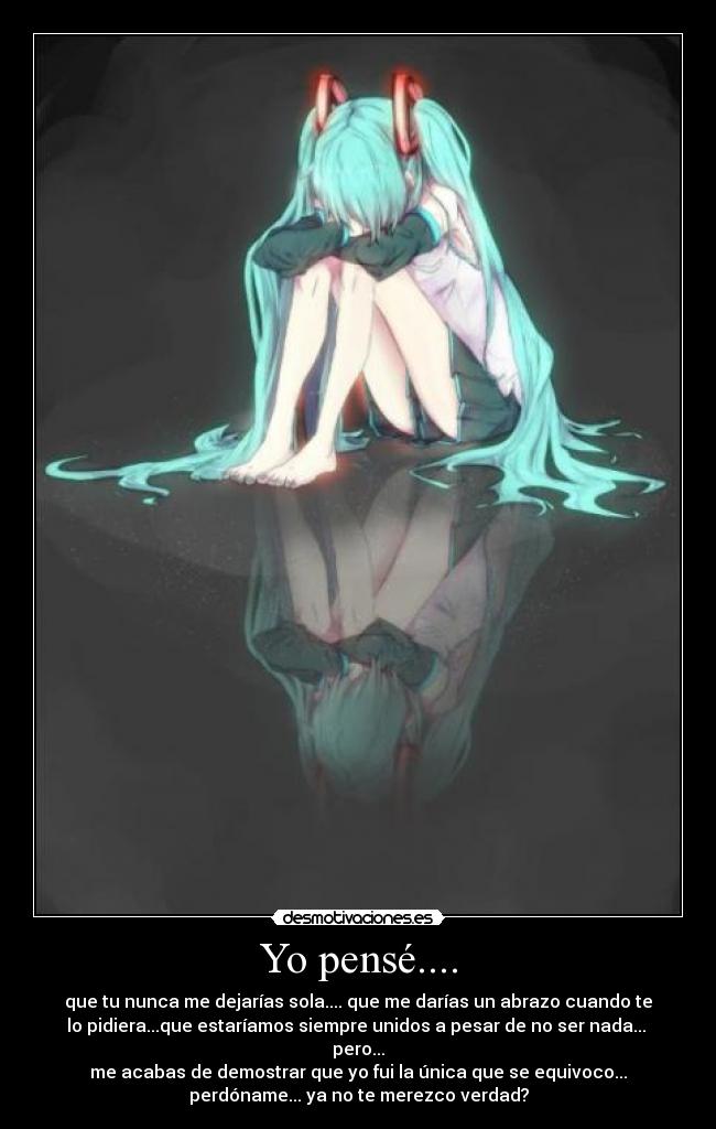 Yo pensé.... - que tu nunca me dejarías sola.... que me darías un abrazo cuando te
lo pidiera...que estaríamos siempre unidos a pesar de no ser nada...
pero...
me acabas de demostrar que yo fui la única que se equivoco...
perdóname... ya no te merezco verdad?