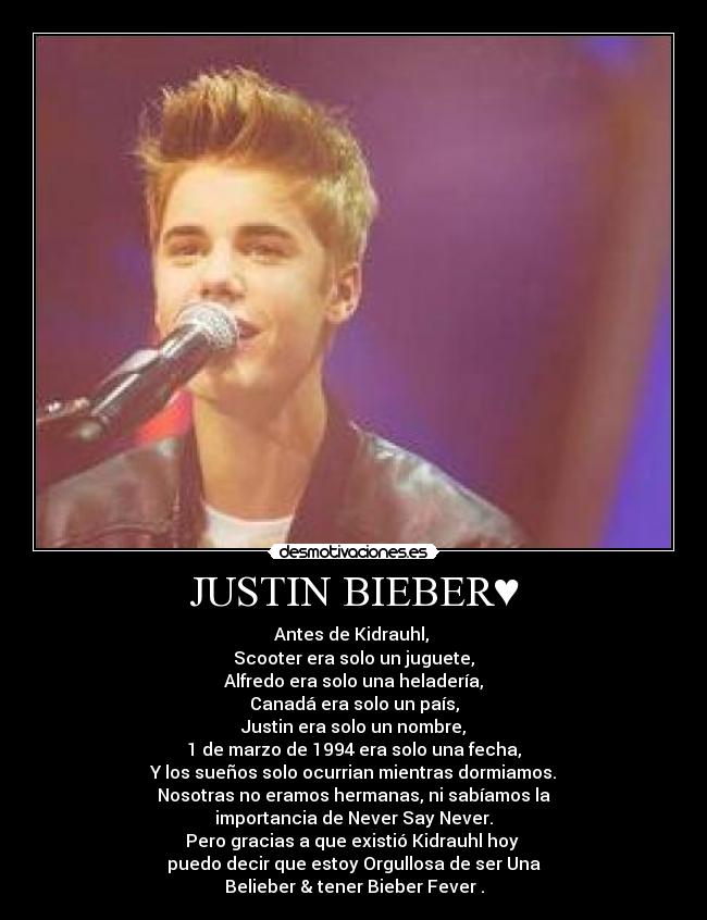 JUSTIN BIEBER♥ - Antes de Kidrauhl, 
Scooter era solo un juguete,
Alfredo era solo una heladería,
Canadá era solo un país,
Justin era solo un nombre,
1 de marzo de 1994 era solo una fecha,
Y los sueños solo ocurrian mientras dormiamos.♥
Nosotras no eramos hermanas, ni sabíamos la
importancia de Never Say Never.
Pero gracias a que existió Kidrauhl hoy 
puedo decir que estoy Orgullosa de ser Una
Belieber & tener Bieber Fever♥.