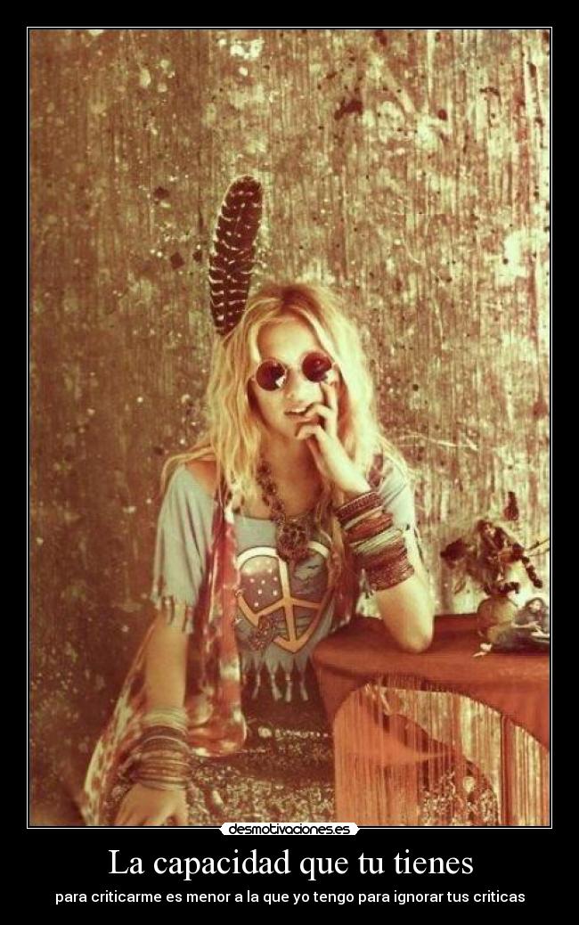 La capacidad que tu tienes - para criticarme es menor a la que yo tengo para ignorar tus criticas