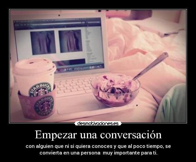 Empezar una conversación - con alguien que ni si quiera conoces y que al poco tiempo, se
convierta en una persona muy importante para ti.