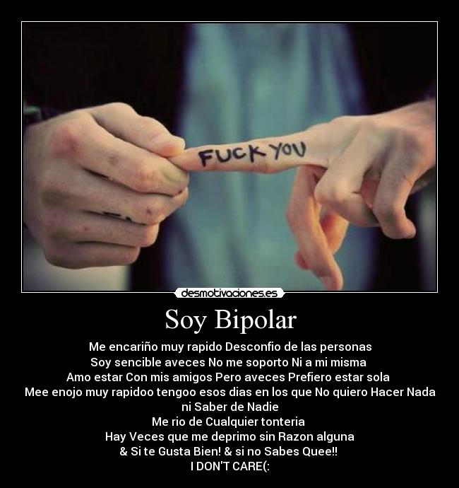 Soy Bipolar - Me encariño muy rapido Desconfio de las personas
Soy sencible aveces No me soporto Ni a mi misma
Amo estar Con mis amigos Pero aveces Prefiero estar sola
Mee enojo muy rapidoo tengoo esos dias en los que No quiero Hacer Nada
ni Saber de Nadie
Me rio de Cualquier tonteria
Hay Veces que me deprimo sin Razon alguna
& Si te Gusta Bien! & si no Sabes Quee!!
I DONT CARE(: