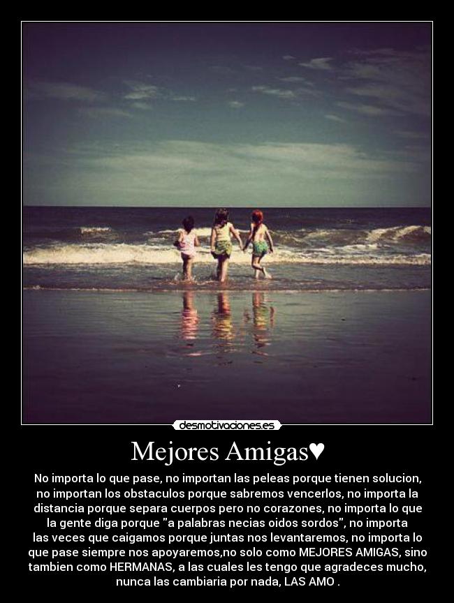 Mejores Amigas♥ - No importa lo que pase, no importan las peleas porque tienen solucion,
no importan los obstaculos porque sabremos vencerlos, no importa la
distancia porque separa cuerpos pero no corazones, no importa lo que
la gente diga porque a palabras necias oidos sordos, no importa
las veces que caigamos porque juntas nos levantaremos, no importa lo
que pase siempre nos apoyaremos,no solo como MEJORES AMIGAS, sino
tambien como HERMANAS, a las cuales les tengo que agradeces mucho,
nunca las cambiaria por nada, LAS AMO♥.