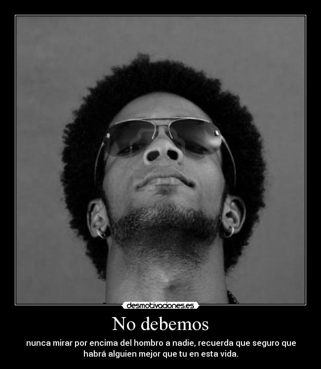 No debemos - nunca mirar por encima del hombro a nadie, recuerda que seguro que
habrá alguien mejor que tu en esta vida.