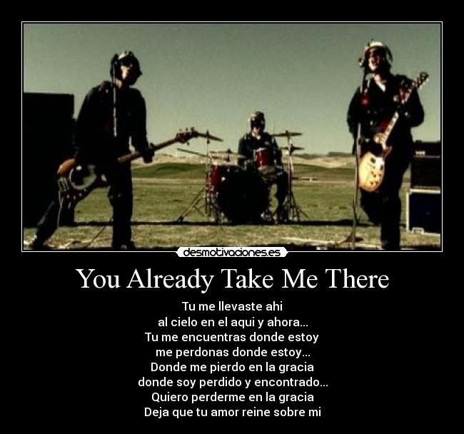 You Already Take Me There - Tu me llevaste ahi
al cielo en el aqui y ahora...
Tu me encuentras donde estoy
me perdonas donde estoy...
Donde me pierdo en la gracia
donde soy perdido y encontrado...
Quiero perderme en la gracia
Deja que tu amor reine sobre mi