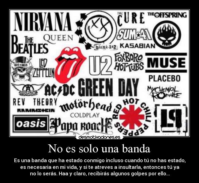 No es solo una banda - Es una banda que ha estado conmigo incluso cuando tú no has estado,
es necesaria en mi vida, y si te atreves a insultarla, entonces tú ya
no lo serás. Haa y claro, recibirás algunos golpes por ello...