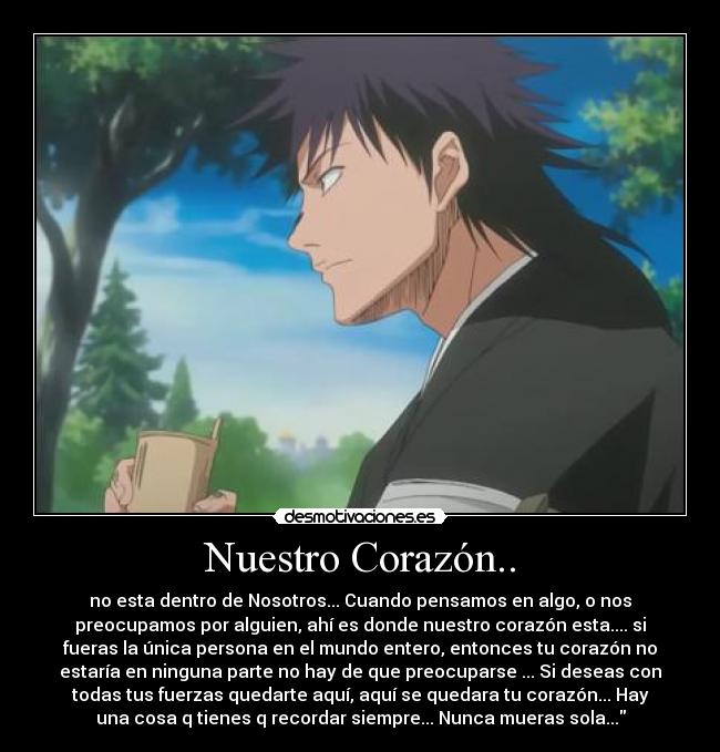 Nuestro Corazón.. - no esta dentro de Nosotros... Cuando pensamos en algo, o nos
preocupamos por alguien, ahí es donde nuestro corazón esta.... si
fueras la única persona en el mundo entero, entonces tu corazón no
estaría en ninguna parte no hay de que preocuparse ... Si deseas con
todas tus fuerzas quedarte aquí, aquí se quedara tu corazón... Hay
una cosa q tienes q recordar siempre... Nunca mueras sola...