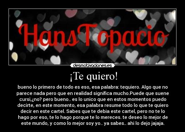 ¡Te quiero! - bueno lo primero de todo es eso, esa palabra: tequiero. Algo que no
parece nada pero que en realidad significa mucho.Puede que suene
cursi,¿no? pero bueno.. es lo unico que en estos momentos puedo
decirte, en este momento, esa palabra resume todo lo que te quiero
decir en este cartel. Sabes que te debia este cartel, pero no te lo
hago por eso, te lo hago porque te lo mereces. te deseo lo mejor de
este mundo, y como lo mejor soy yo.. ya sabes.. ahi lo dejo jajaja.