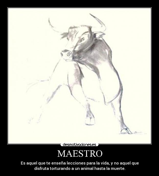 MAESTRO - Es aquel que te enseña lecciones para la vida, y no aquel que
disfruta torturando a un animal hasta la muerte.